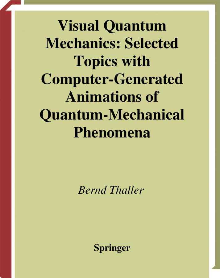 Bernd Thaller Visual Quantum Mechanics Selected Topics with Computer-Generated Animations of Quantum-Mechanical Phenomena CD-ROM INCLUDEDBernd Thaller Institute for Mathematics University of Graz A-8010 Graz Austria bernd.thaller@kfunigraz.ac.at Library of Congress Cataloging-in-Publication Data Visual quantum mechanics : selected topics with computer-generated animations of quantum-mechanical phenomena / Bernd Thaller. p. cm. Includes bibliographical references and index. ISBN 0-387-98929-3 (hc